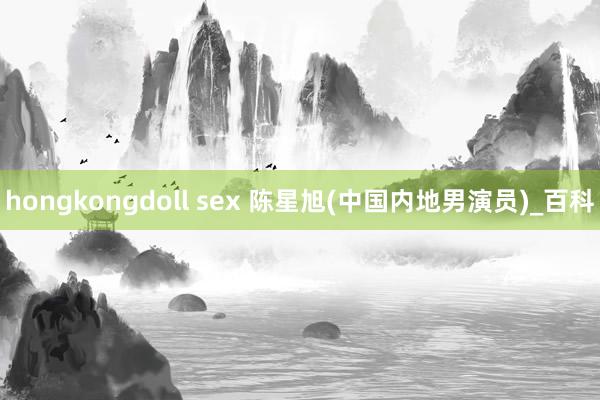 hongkongdoll sex 陈星旭(中国内地男演员)_百科