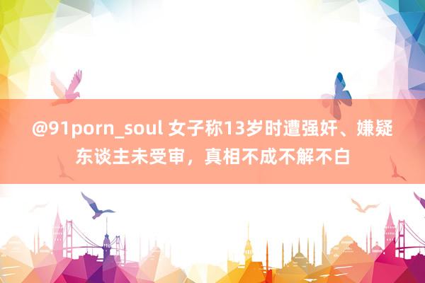 @91porn_soul 女子称13岁时遭强奸、嫌疑东谈主未受审，真相不成不解不白