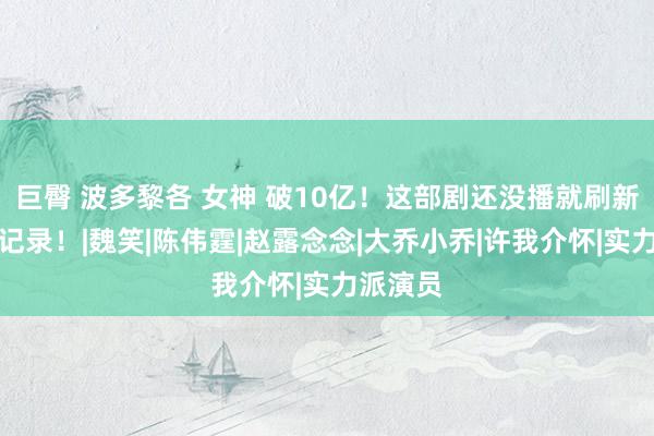 巨臀 波多黎各 女神 破10亿！这部剧还没播就刷新国产剧记录！|魏笑|陈伟霆|赵露念念|大乔小乔|许我介怀|实力派演员