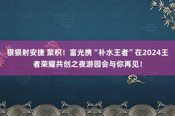 狠狠射安捷 聚积！富光携“补水王者”在2024王者荣耀共创之夜游园会与你再见！