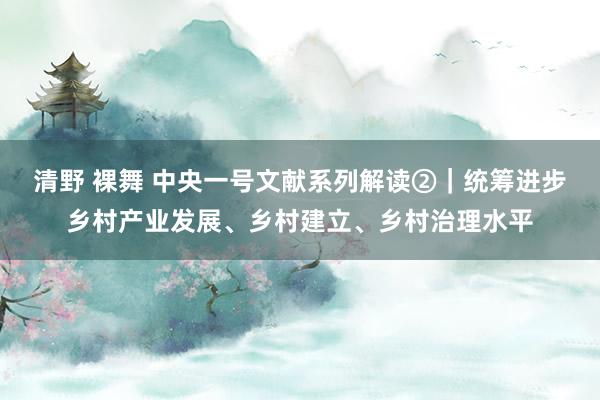 清野 裸舞 中央一号文献系列解读②｜统筹进步乡村产业发展、乡村建立、乡村治理水平