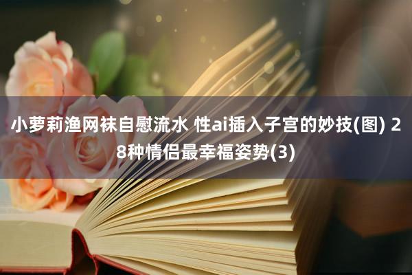 小萝莉渔网袜自慰流水 性ai插入子宫的妙技(图) 28种情侣最幸福姿势(3)