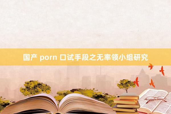 国产 porn 口试手段之无率领小组研究