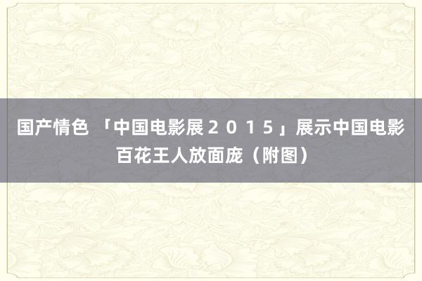 国产情色 「中国电影展２０１５」展示中国电影百花王人放面庞（附图）