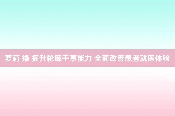 萝莉 操 擢升轮廓干事能力 全面改善患者就医体验