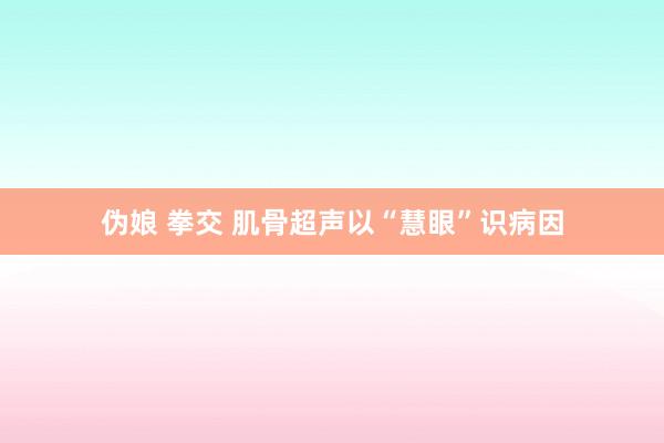 伪娘 拳交 肌骨超声以“慧眼”识病因