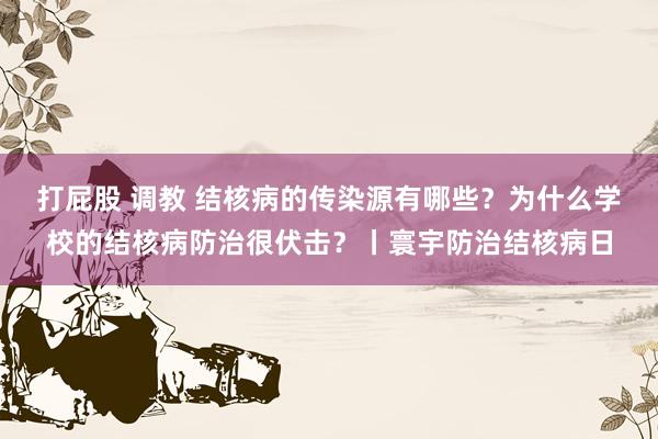 打屁股 调教 结核病的传染源有哪些？为什么学校的结核病防治很伏击？丨寰宇防治结核病日