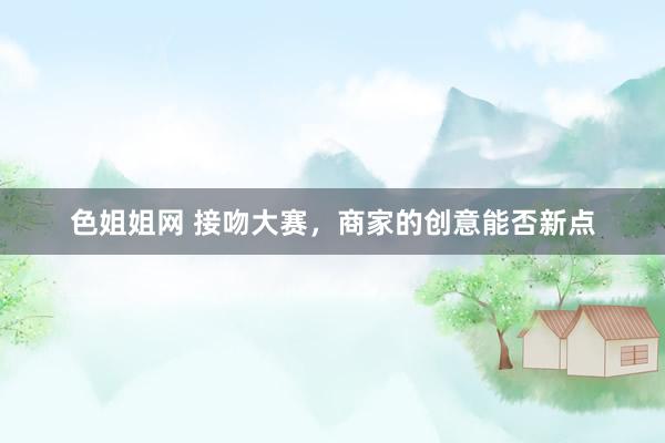 色姐姐网 接吻大赛，商家的创意能否新点