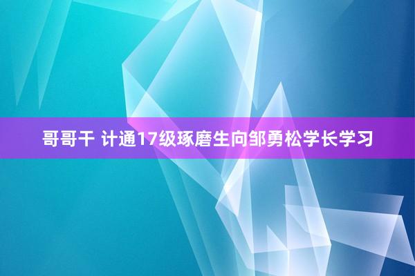 哥哥干 计通17级琢磨生向邹勇松学长学习