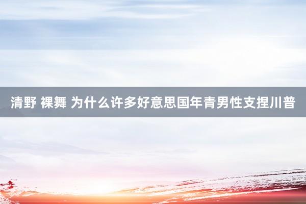 清野 裸舞 为什么许多好意思国年青男性支捏川普