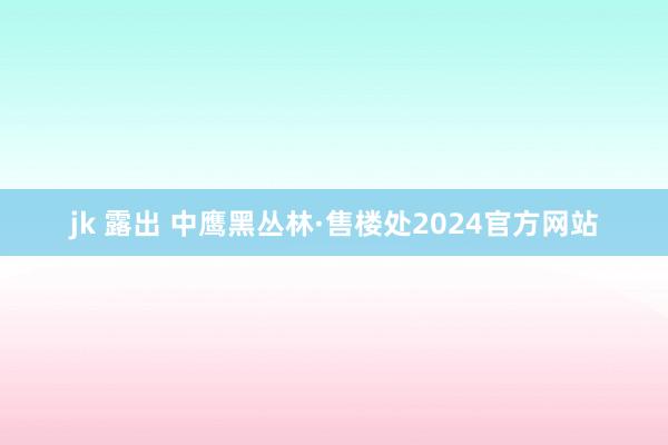 jk 露出 中鹰黑丛林·售楼处2024官方网站