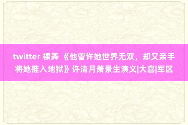 twitter 裸舞 《他曾许她世界无双，却又亲手将她推入地狱》许清月萧景生演义|大喜|军区