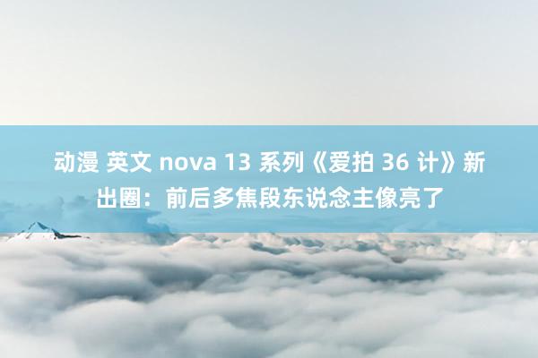 动漫 英文 nova 13 系列《爱拍 36 计》新出圈：前后多焦段东说念主像亮了