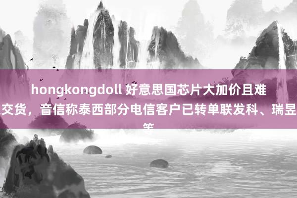 hongkongdoll 好意思国芯片大加价且难以交货，音信称泰西部分电信客户已转单联发科、瑞昱等