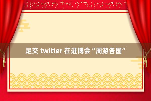 足交 twitter 在进博会“周游各国”