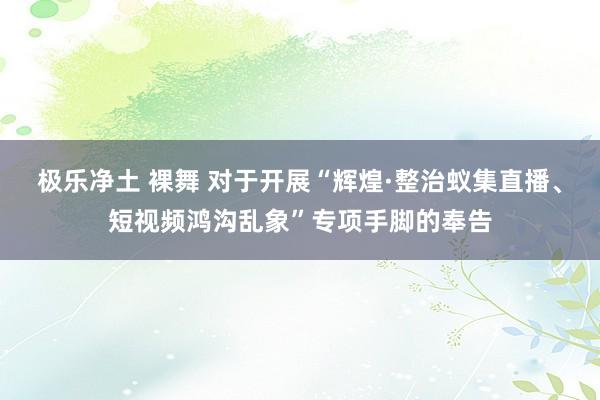 极乐净土 裸舞 对于开展“辉煌·整治蚁集直播、短视频鸿沟乱象”专项手脚的奉告