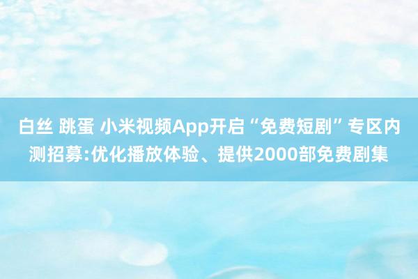 白丝 跳蛋 小米视频App开启“免费短剧”专区内测招募:优化播放体验、提供2000部免费剧集