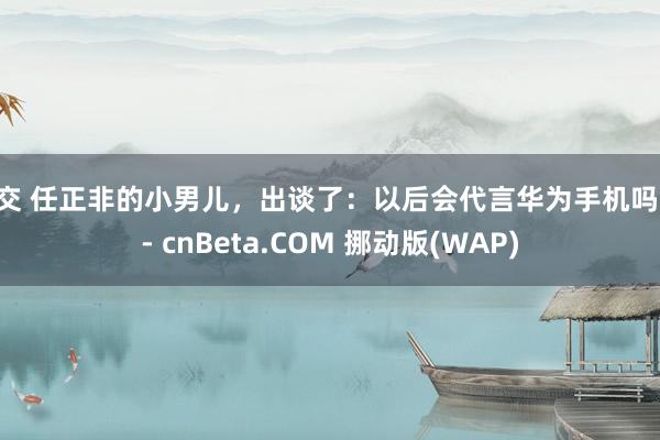 肛交 任正非的小男儿，出谈了：以后会代言华为手机吗？ - cnBeta.COM 挪动版(WAP)