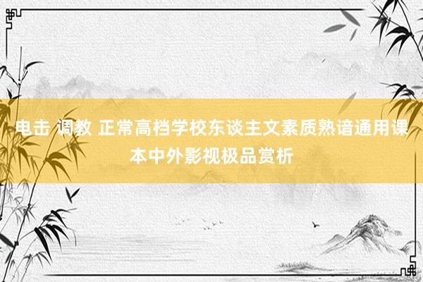 电击 调教 正常高档学校东谈主文素质熟谙通用课本中外影视极品赏析