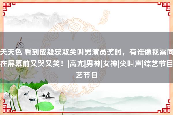 天天色 看到成毅获取尖叫男演员奖时，有谁像我雷同在屏幕前又哭又笑！|高亢|男神|女神|尖叫声|综艺节目