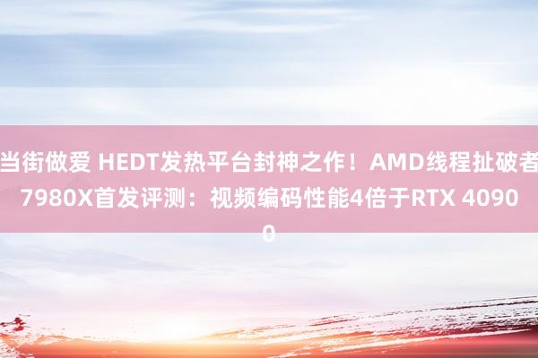 当街做爱 HEDT发热平台封神之作！AMD线程扯破者7980X首发评测：视频编码性能4倍于RTX 4090