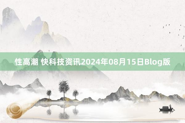 性高潮 快科技资讯2024年08月15日Blog版