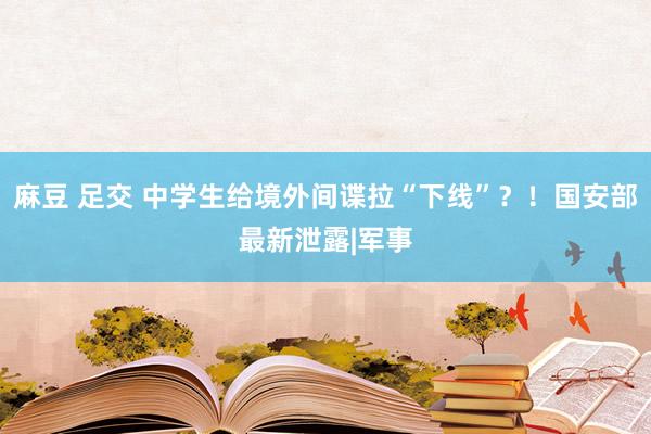 麻豆 足交 中学生给境外间谍拉“下线”？！国安部最新泄露|军事