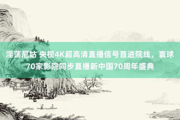 淫荡尼姑 央视4K超高清直播信号首进院线，寰球70家影院同步直播新中国70周年盛典