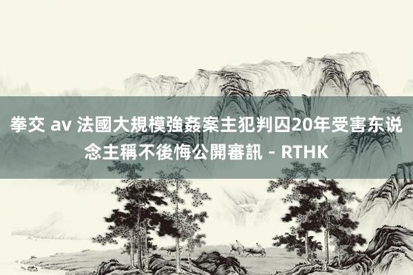 拳交 av 法國大規模強姦案主犯判囚20年　受害东说念主稱不後悔公開審訊 - RTHK