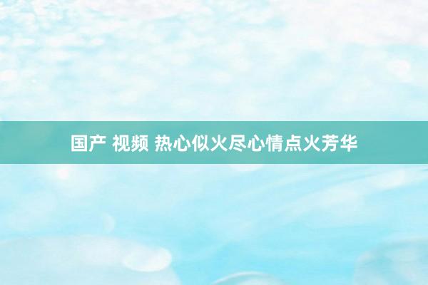 国产 视频 热心似火尽心情点火芳华