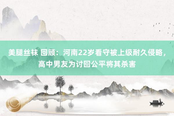 美腿丝袜 回顾：河南22岁看守被上级耐久侵略，高中男友为讨回公平将其杀害