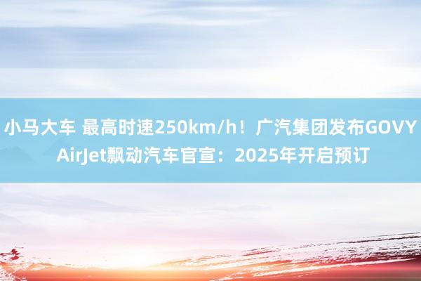 小马大车 最高时速250km/h！广汽集团发布GOVY AirJet飘动汽车官宣：2025年开启预订