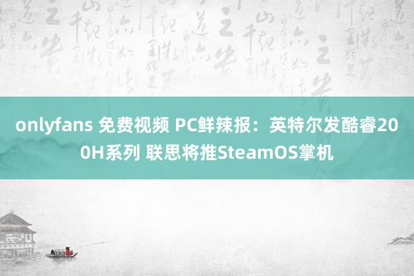 onlyfans 免费视频 PC鲜辣报：英特尔发酷睿200H系列 联思将推SteamOS掌机