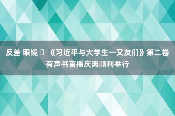 反差 眼镜 ​《习近平与大学生一又友们》第二卷有声书首播庆典顺利举行