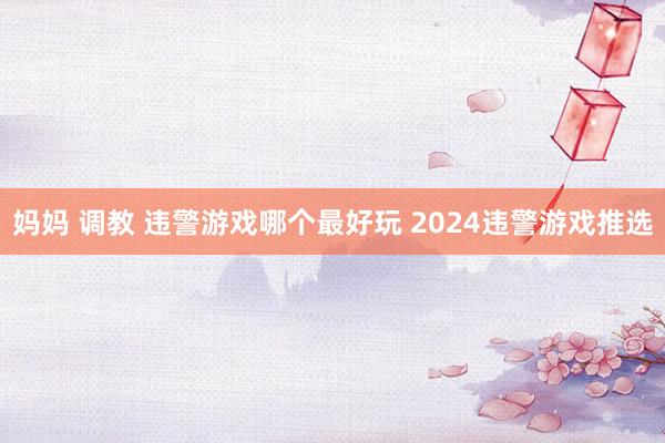 妈妈 调教 违警游戏哪个最好玩 2024违警游戏推选